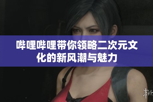 哔哩哔哩带你领略二次元文化的新风潮与魅力