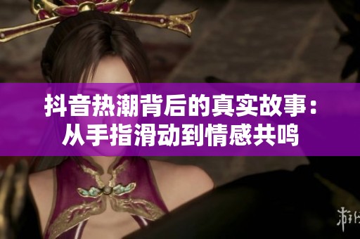 抖音热潮背后的真实故事：从手指滑动到情感共鸣
