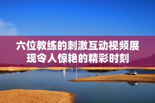 六位教练的刺激互动视频展现令人惊艳的精彩时刻