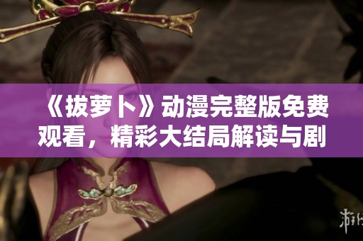《拔萝卜》动漫完整版免费观看，精彩大结局解读与剧情回顾