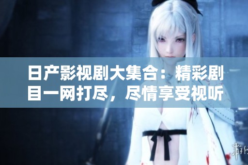 日产影视剧大集合：精彩剧目一网打尽，尽情享受视听盛宴