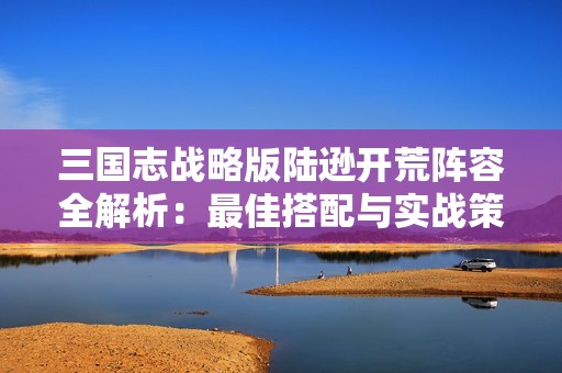 三国志战略版陆逊开荒阵容全解析：最佳搭配与实战策略推荐