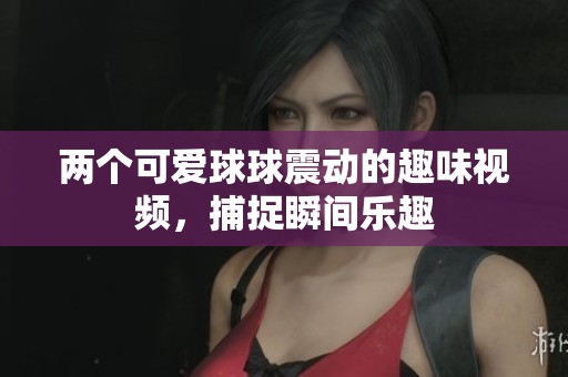 两个可爱球球震动的趣味视频，捕捉瞬间乐趣