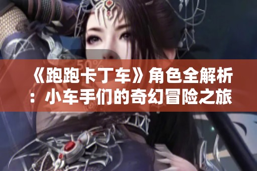 《跑跑卡丁车》角色全解析：小车手们的奇幻冒险之旅揭秘