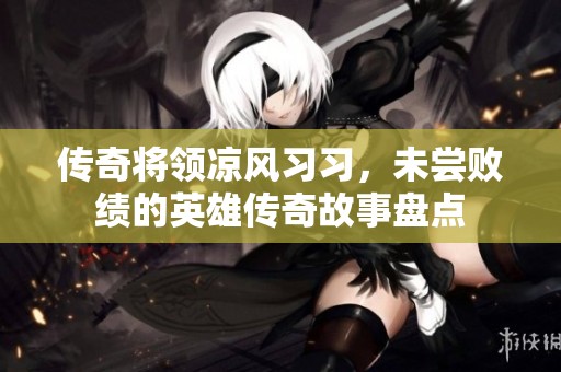 传奇将领凉风习习，未尝败绩的英雄传奇故事盘点