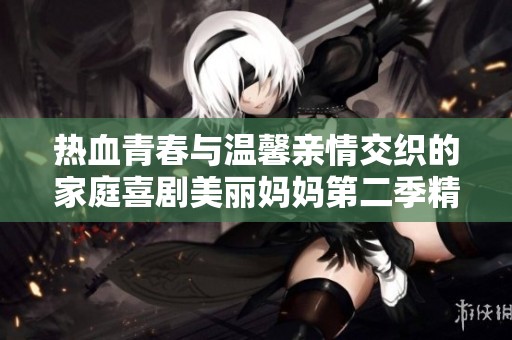 热血青春与温馨亲情交织的家庭喜剧美丽妈妈第二季精彩开播