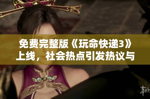 免费完整版《玩命快递3》上线，社会热点引发热议与关注