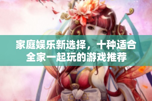 家庭娱乐新选择，十种适合全家一起玩的游戏推荐
