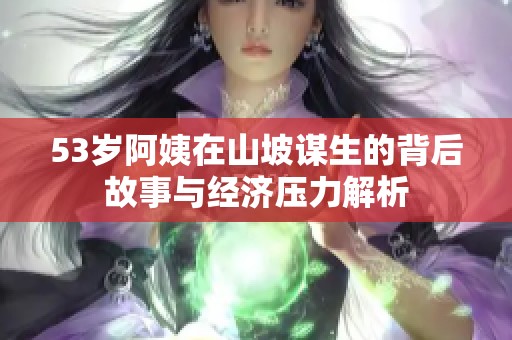 53岁阿姨在山坡谋生的背后故事与经济压力解析