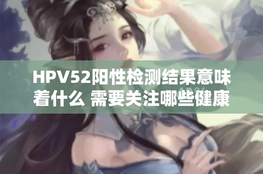 HPV52阳性检测结果意味着什么 需要关注哪些健康问题