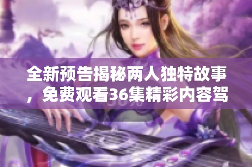 全新预告揭秘两人独特故事，免费观看36集精彩内容驾到