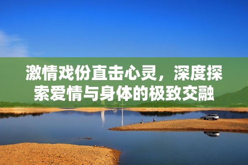 激情戏份直击心灵，深度探索爱情与身体的极致交融