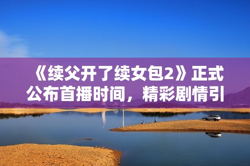 《续父开了续女包2》正式公布首播时间，精彩剧情引发期待