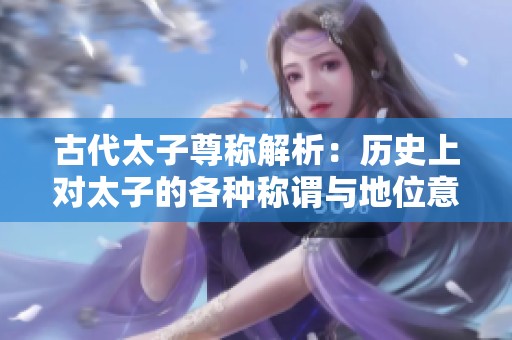 古代太子尊称解析：历史上对太子的各种称谓与地位意涵