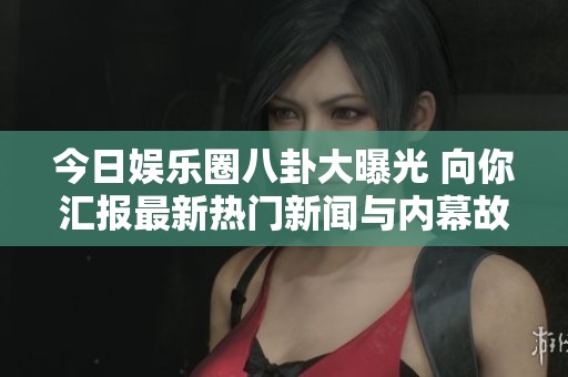 今日娱乐圈八卦大曝光 向你汇报最新热门新闻与内幕故事
