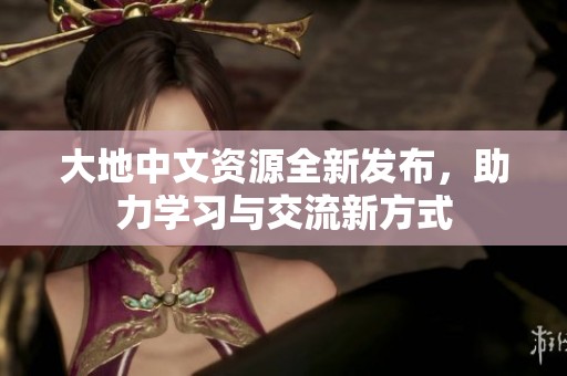 大地中文资源全新发布，助力学习与交流新方式