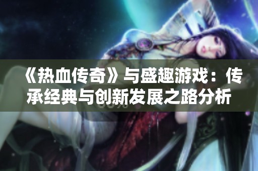 《热血传奇》与盛趣游戏：传承经典与创新发展之路分析