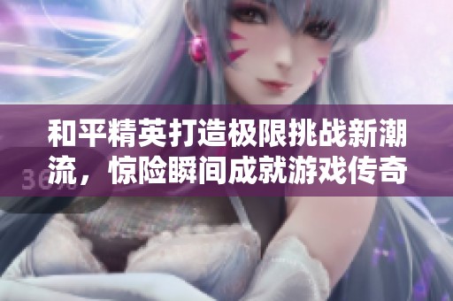 和平精英打造极限挑战新潮流，惊险瞬间成就游戏传奇时刻！