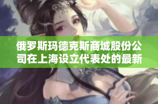 俄罗斯玛德克斯商城股份公司在上海设立代表处的最新动态