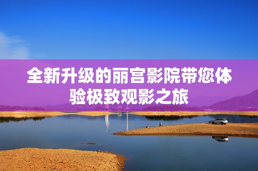 全新升级的丽宫影院带您体验极致观影之旅