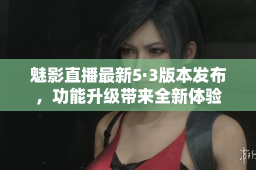 魅影直播最新5·3版本发布，功能升级带来全新体验