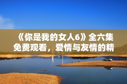 《你是我的女人6》全六集免费观看，爱情与友情的精彩交织展现