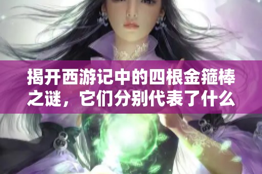 揭开西游记中的四根金箍棒之谜，它们分别代表了什么含义