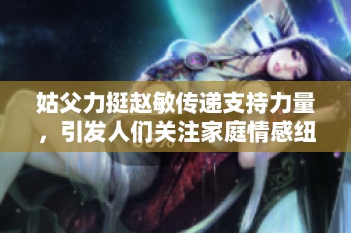 姑父力挺赵敏传递支持力量，引发人们关注家庭情感纽带