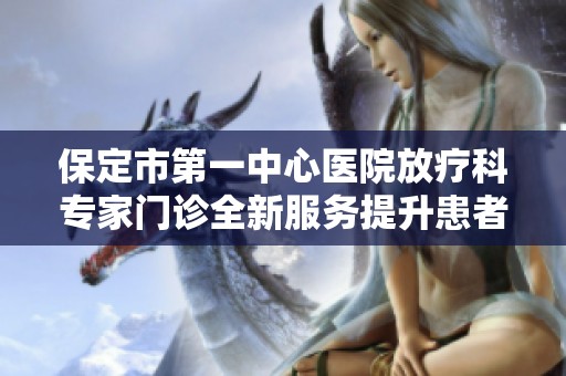 保定市第一中心医院放疗科专家门诊全新服务提升患者就医体验