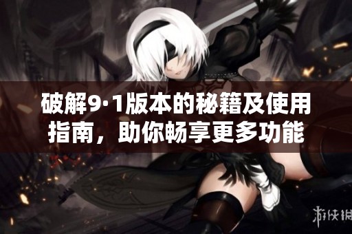 破解9·1版本的秘籍及使用指南，助你畅享更多功能