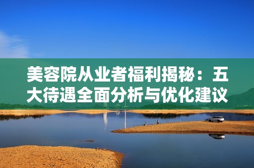 美容院从业者福利揭秘：五大待遇全面分析与优化建议
