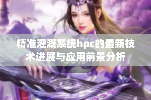 精准灌溉系统hpc的最新技术进展与应用前景分析