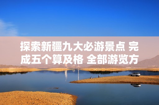 探索新疆九大必游景点 完成五个算及格 全部游览方可称得上入门