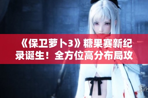《保卫萝卜3》糖果赛新纪录诞生！全方位高分布局攻略揭秘