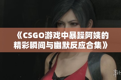 《CSGO游戏中暴躁阿姨的精彩瞬间与幽默反应合集》