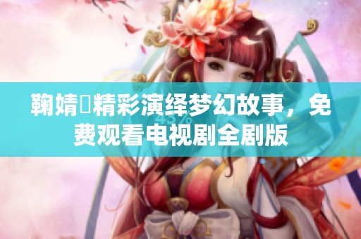 鞠婧祎精彩演绎梦幻故事，免费观看电视剧全剧版
