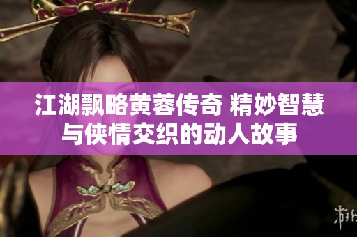 江湖飘略黄蓉传奇 精妙智慧与侠情交织的动人故事