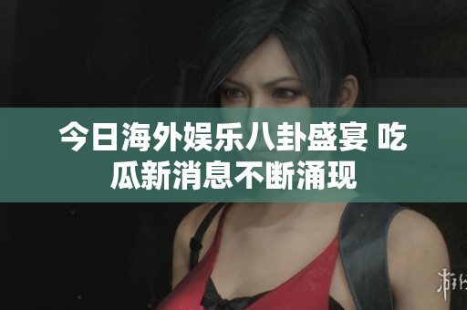 今日海外娱乐八卦盛宴 吃瓜新消息不断涌现
