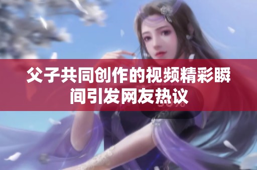 父子共同创作的视频精彩瞬间引发网友热议