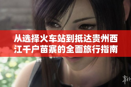 从选择火车站到抵达贵州西江千户苗寨的全面旅行指南
