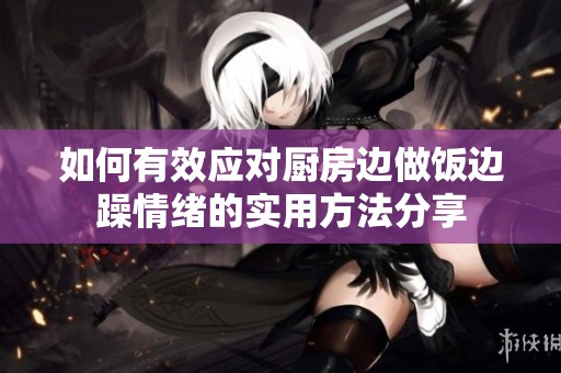如何有效应对厨房边做饭边躁情绪的实用方法分享