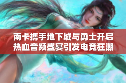 南卡携手地下城与勇士开启热血音频盛宴引发电竞狂潮