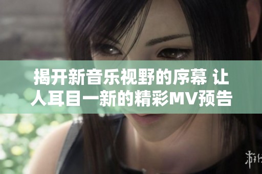 揭开新音乐视野的序幕 让人耳目一新的精彩MV预告