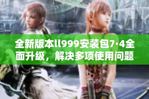全新版本ll999安装包7·4全面升级，解决多项使用问题