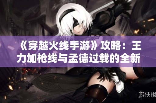 《穿越火线手游》攻略：王力加枪线与孟德过载的全新战术分析