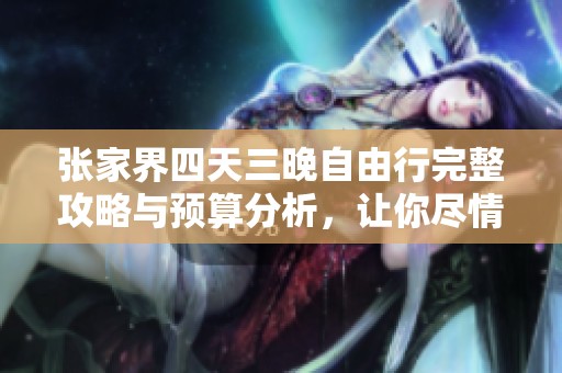 张家界四天三晚自由行完整攻略与预算分析，让你尽情享受美丽旅程