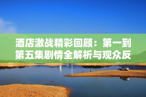 酒店激战精彩回顾：第一到第五集剧情全解析与观众反响