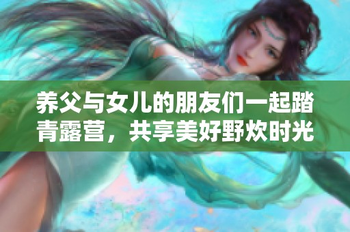 养父与女儿的朋友们一起踏青露营，共享美好野炊时光