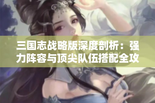 三国志战略版深度剖析：强力阵容与顶尖队伍搭配全攻略