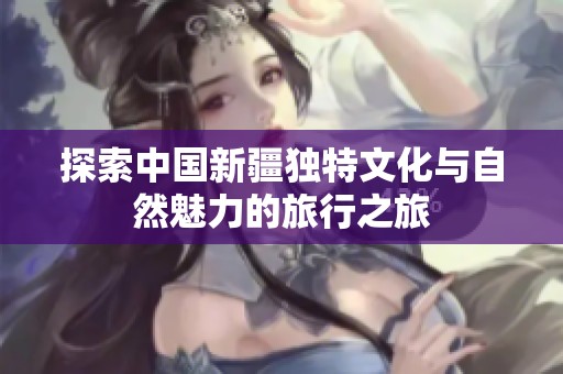 探索中国新疆独特文化与自然魅力的旅行之旅